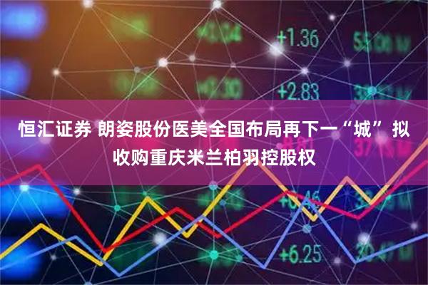 恒汇证券 朗姿股份医美全国布局再下一“城” 拟收购重庆米兰柏羽控股权