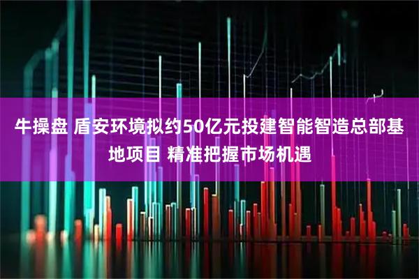 牛操盘 盾安环境拟约50亿元投建智能智造总部基地项目 精准把握市场机遇
