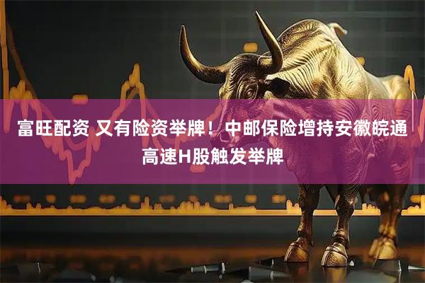 富旺配资 又有险资举牌！中邮保险增持安徽皖通高速H股触发举牌