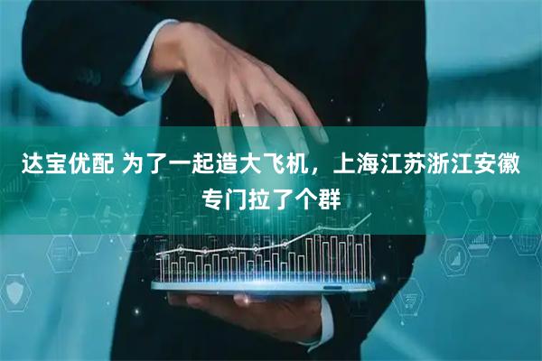 达宝优配 为了一起造大飞机，上海江苏浙江安徽专门拉了个群
