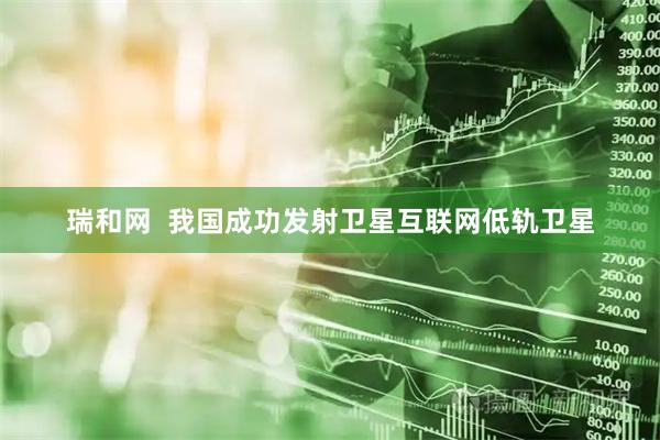 瑞和网  我国成功发射卫星互联网低轨卫星