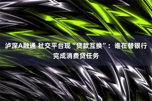 泸深A融通 社交平台现“贷款互换”：谁在替银行完成消费贷任务