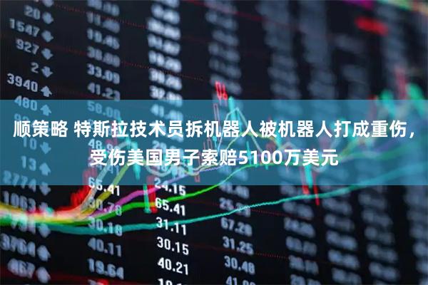 顺策略 特斯拉技术员拆机器人被机器人打成重伤，受伤美国男子索赔5100万美元