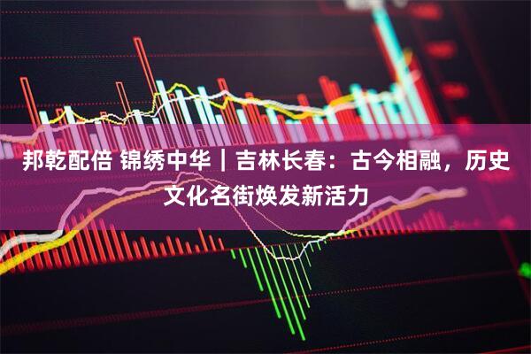 邦乾配倍 锦绣中华｜吉林长春：古今相融，历史文化名街焕发新活力