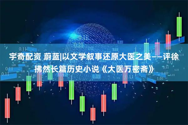 宇奇配资 蔚蓝|以文学叙事还原大医之美——评徐拂然长篇历史小说《大医万密斋》