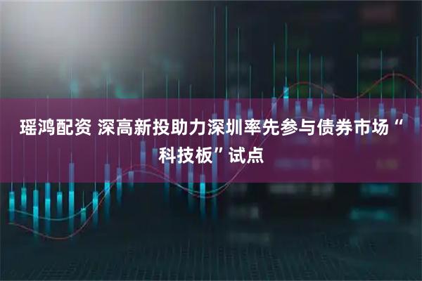 瑶鸿配资 深高新投助力深圳率先参与债券市场“科技板”试点
