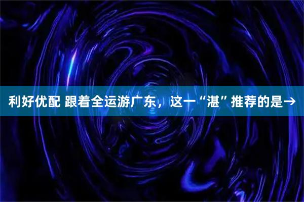 利好优配 跟着全运游广东，这一“湛”推荐的是→