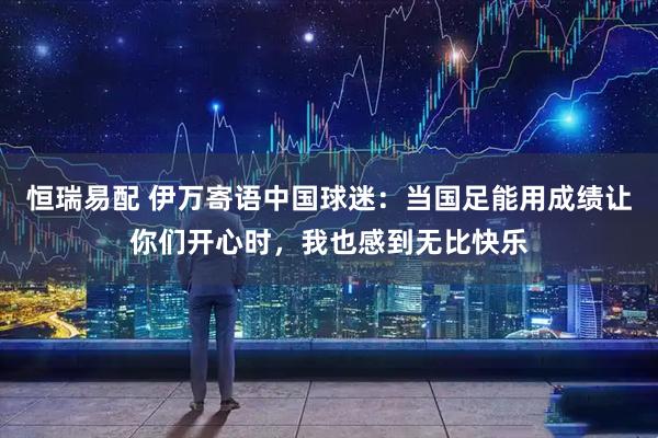 恒瑞易配 伊万寄语中国球迷：当国足能用成绩让你们开心时，我也感到无比快乐