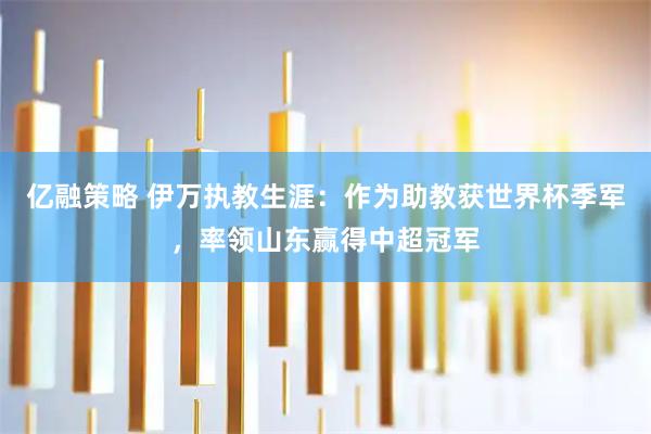 亿融策略 伊万执教生涯：作为助教获世界杯季军，率领山东赢得中超冠军