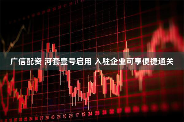 广信配资 河套壹号启用 入驻企业可享便捷通关