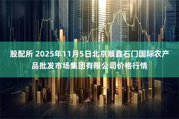 股配所 2025年11月5日北京顺鑫石门国际农产品批发市场集团有限公司价格行情