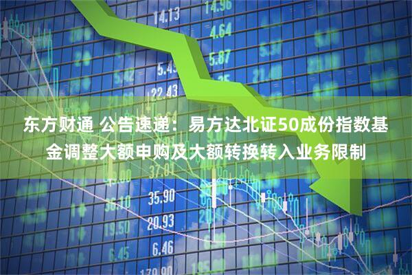东方财通 公告速递：易方达北证50成份指数基金调整大额申购及大额转换转入业务限制