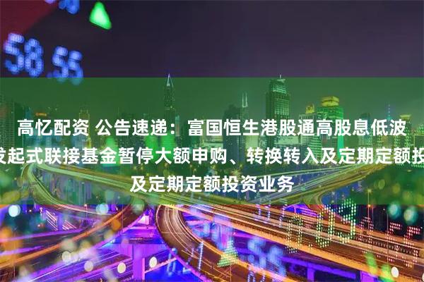 高忆配资 公告速递：富国恒生港股通高股息低波动ETF发起式联接基金暂停大额申购、转换转入及定期定额投资业务