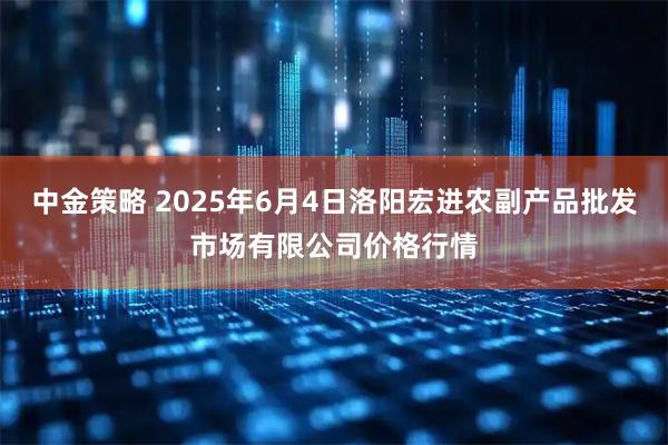 中金策略 2025年6月4日洛阳宏进农副产品批发市场有限公司价格行情