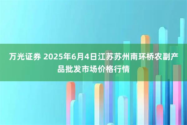万光证券 2025年6月4日江苏苏州南环桥农副产品批发市场价格行情