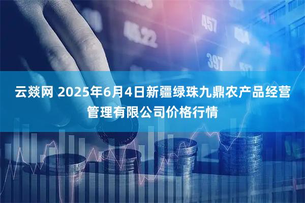 云燚网 2025年6月4日新疆绿珠九鼎农产品经营管理有限公司价格行情