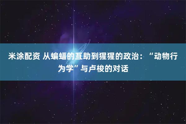 米涂配资 从蝙蝠的互助到猩猩的政治：“动物行为学”与卢梭的对话