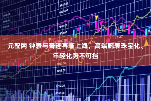 元配网 钟表与奇迹再临上海，高端腕表珠宝化、年轻化势不可挡