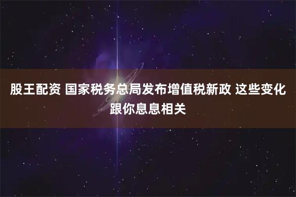 股王配资 国家税务总局发布增值税新政 这些变化跟你息息相关