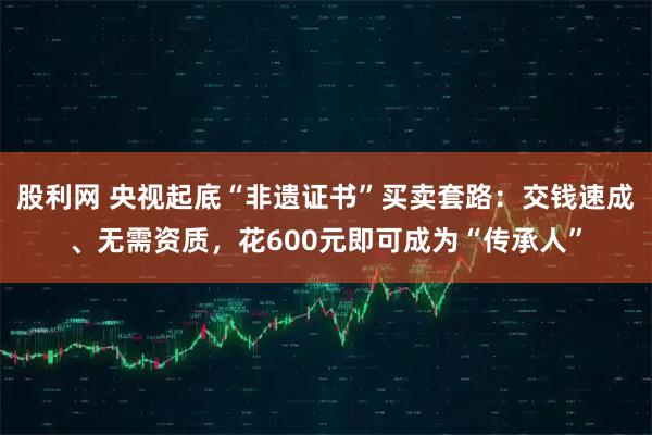 股利网 央视起底“非遗证书”买卖套路：交钱速成、无需资质，花600元即可成为“传承人”