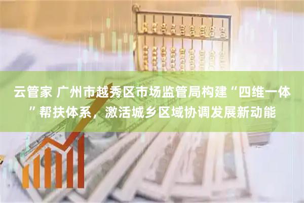 云管家 广州市越秀区市场监管局构建“四维一体”帮扶体系，激活城乡区域协调发展新动能