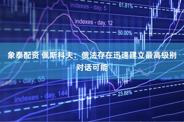 象泰配资 佩斯科夫：俄法存在迅速建立最高级别对话可能