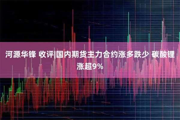 河源华锋 收评|国内期货主力合约涨多跌少 碳酸锂涨超9%