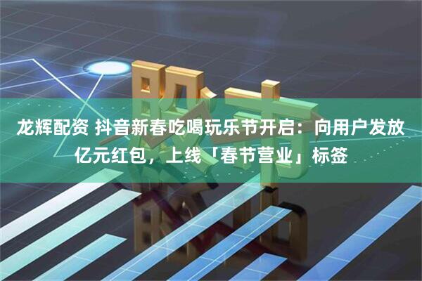 龙辉配资 抖音新春吃喝玩乐节开启：向用户发放亿元红包，上线「春节营业」标签