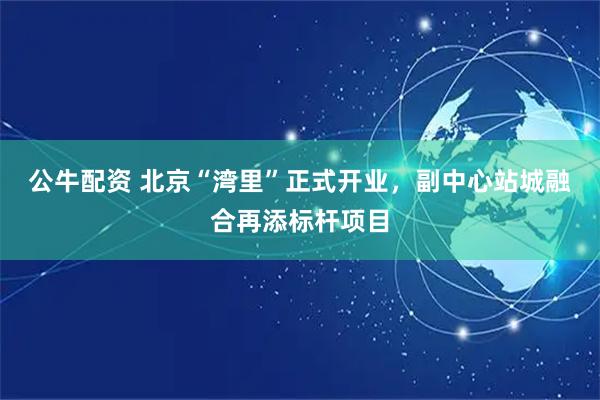 公牛配资 北京“湾里”正式开业，副中心站城融合再添标杆项目