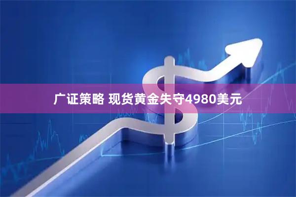 广证策略 现货黄金失守4980美元