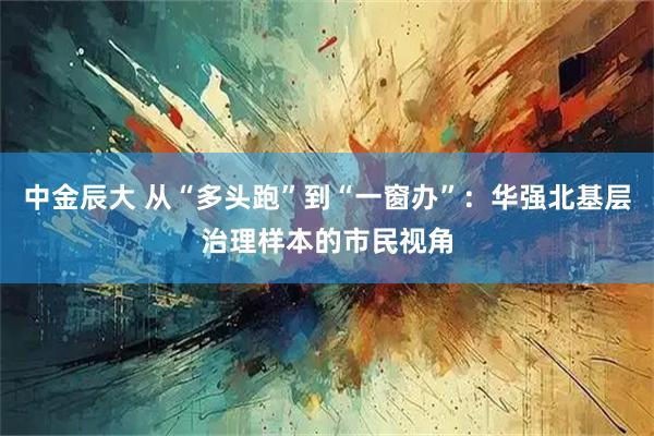 中金辰大 从“多头跑”到“一窗办”：华强北基层治理样本的市民视角