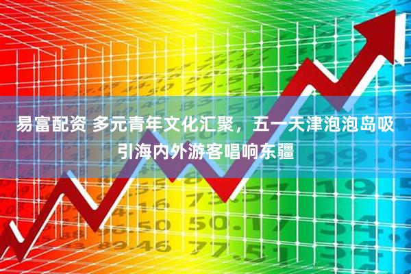 易富配资 多元青年文化汇聚，五一天津泡泡岛吸引海内外游客唱响东疆