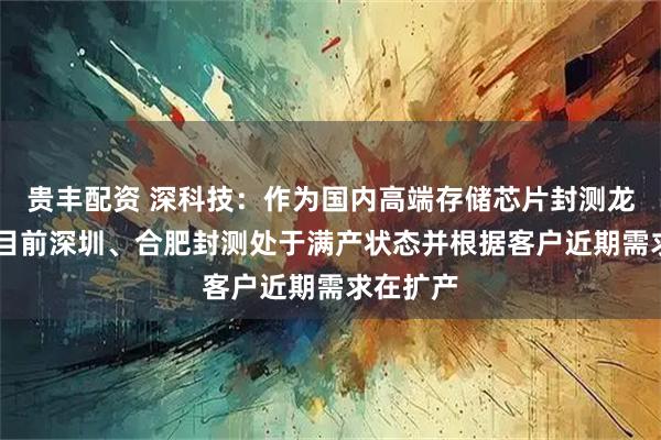 贵丰配资 深科技：作为国内高端存储芯片封测龙头企业 目前深圳、合肥封测处于满产状态并根据客户近期需求在扩产