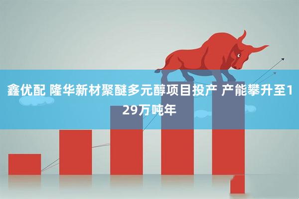 鑫优配 隆华新材聚醚多元醇项目投产 产能攀升至129万吨年