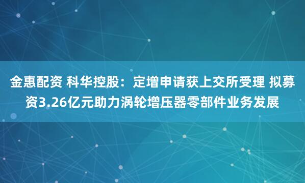 金惠配资 科华控股：定增申请获上交所受理 拟募资3.26亿元助力涡轮增压器零部件业务发展