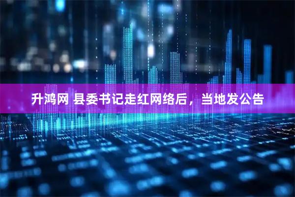 升鸿网 县委书记走红网络后，当地发公告