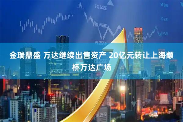 金瑞鼎盛 万达继续出售资产 20亿元转让上海颛桥万达广场