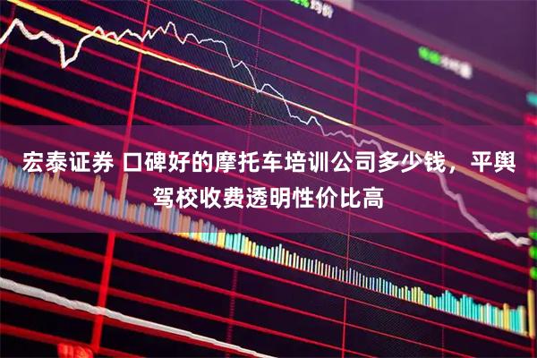 宏泰证券 口碑好的摩托车培训公司多少钱，平舆驾校收费透明性价比高