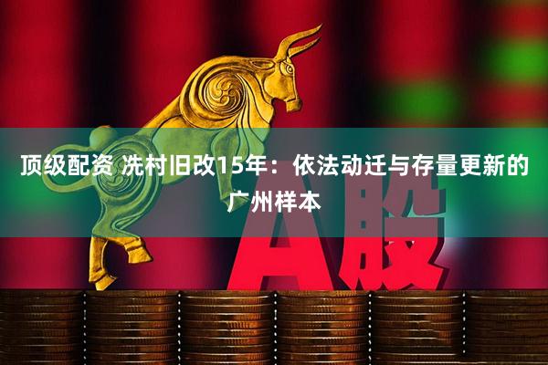 顶级配资 冼村旧改15年：依法动迁与存量更新的广州样本