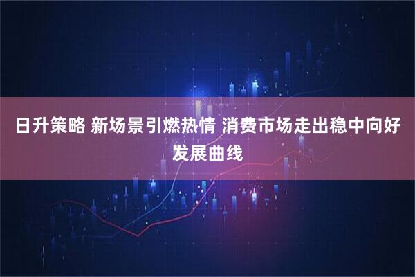 日升策略 新场景引燃热情 消费市场走出稳中向好发展曲线