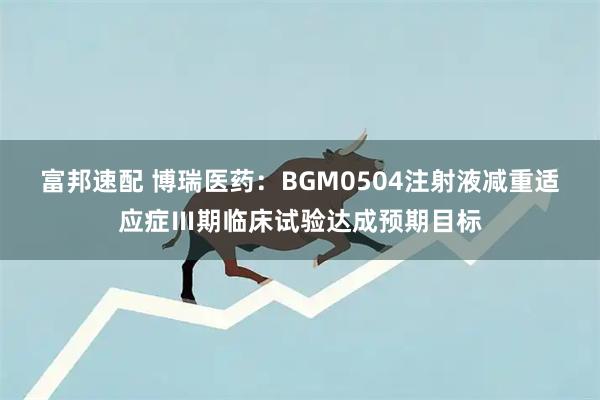 富邦速配 博瑞医药：BGM0504注射液减重适应症Ⅲ期临床试验达成预期目标