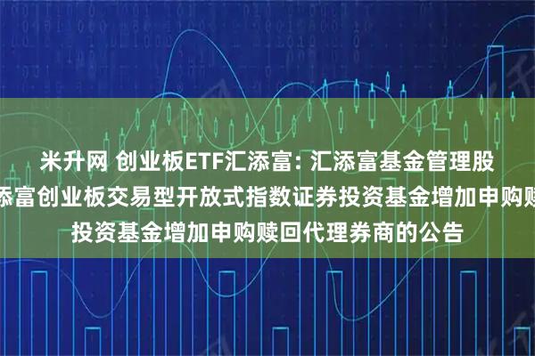米升网 创业板ETF汇添富: 汇添富基金管理股份有限公司关于汇添富创业板交易型开放式指数证券投资基金增加申购赎回代理券商的公告