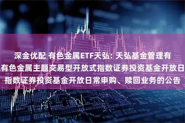 深金优配 有色金属ETF天弘: 天弘基金管理有限公司关于天弘中证工业有色金属主题交易型开放式指数证券投资基金开放日常申购、赎回业务的公告