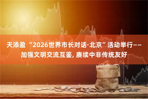 天添盈 “2026世界市长对话·北京”活动举行——加强文明交流互鉴, 赓续中非传统友好