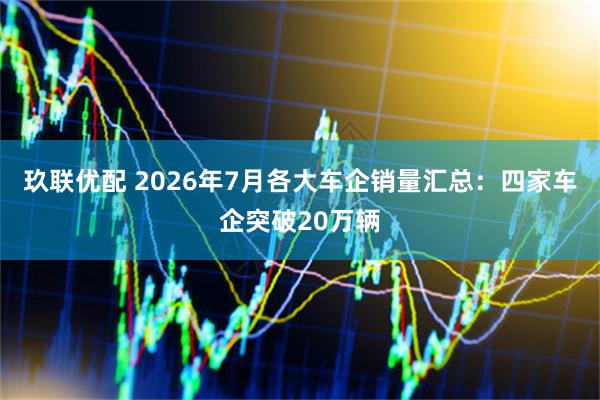 玖联优配 2026年7月各大车企销量汇总：四家车企突破20万辆