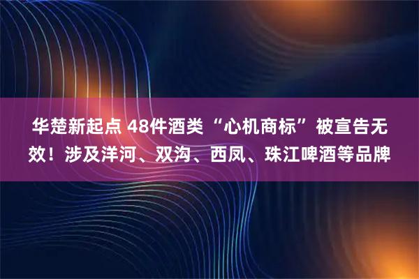华楚新起点 48件酒类 “心机商标” 被宣告无效！涉及洋河、双沟、西凤、珠江啤酒等品牌